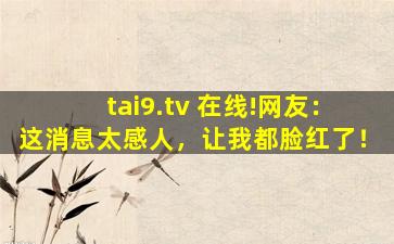 tai9.tv 在线!网友：这消息太感人，让我都脸红了！